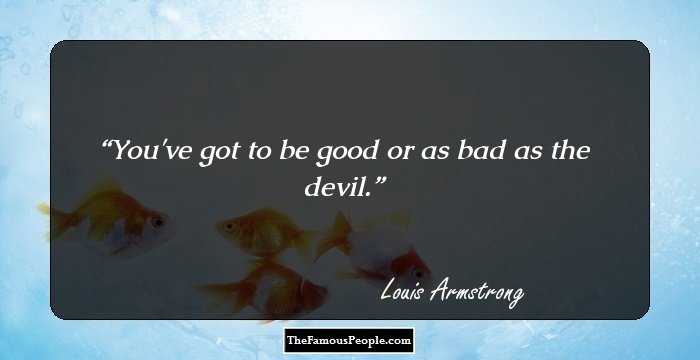 You've got to be good or as bad as the devil.