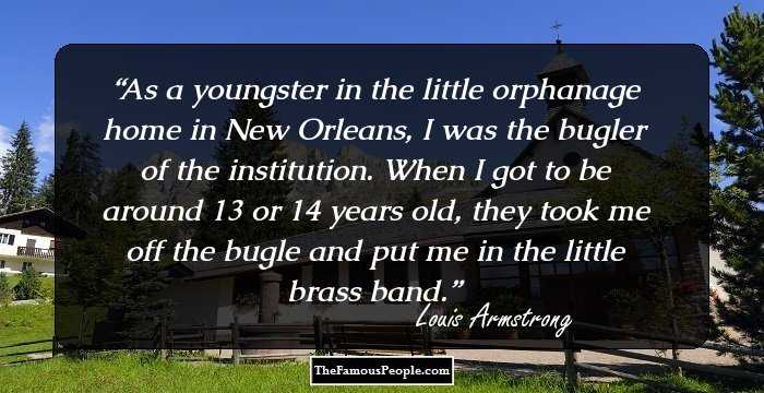 As a youngster in the little orphanage home in New Orleans, I was the bugler of the institution. When I got to be around 13 or 14 years old, they took me off the bugle and put me in the little brass band.