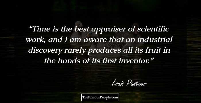 Time is the best appraiser of scientific work, and I am aware that an industrial discovery rarely produces all its fruit in the hands of its first inventor.