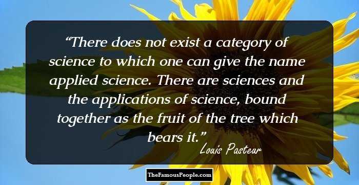 There does not exist a category of science to which one can give the name applied science. There are sciences and the applications of science, bound together as the fruit of the tree which bears it.