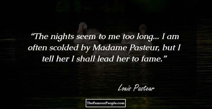 The nights seem to me too long... I am often scolded by Madame Pasteur, but I tell her I shall lead her to fame.