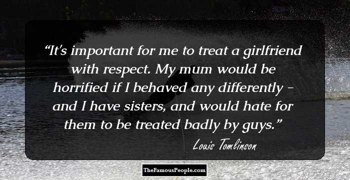 It's important for me to treat a girlfriend with respect. My mum would be horrified if I behaved any differently - and I have sisters, and would hate for them to be treated badly by guys.