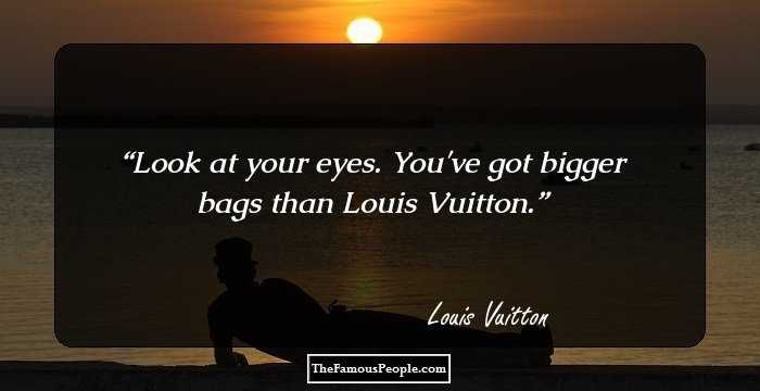 Look at your eyes. You've got bigger bags than Louis Vuitton.