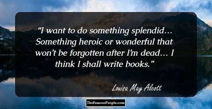 I want to do something splendid…
Something heroic or wonderful that won’t be forgotten after I’m dead…
I think I shall write books.
