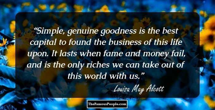 Simple, genuine goodness is the best capital to found the business of this life upon. It lasts when fame and money fail, and is the only riches we can take out of this world with us.