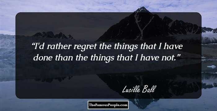 I'd rather regret the things that I have done than the things that I have not.