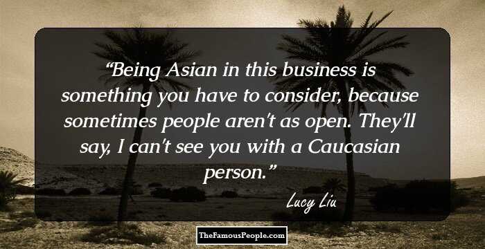 Being Asian in this business is something you have to consider, because sometimes people aren't as open. They'll say, I can't see you with a Caucasian person.