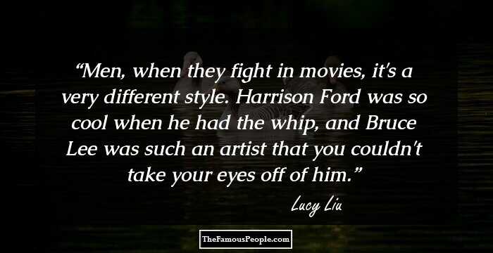 Men, when they fight in movies, it's a very different style. Harrison Ford was so cool when he had the whip, and Bruce Lee was such an artist that you couldn't take your eyes off of him.