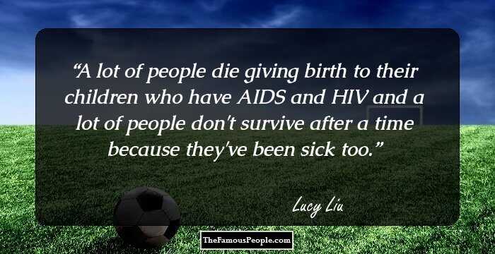 A lot of people die giving birth to their children who have AIDS and HIV and a lot of people don't survive after a time because they've been sick too.