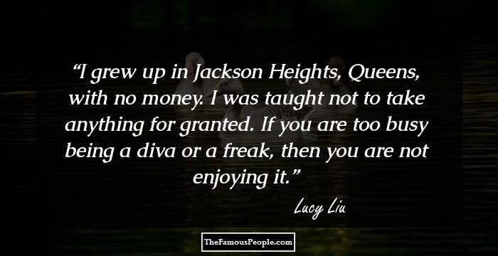 I grew up in Jackson Heights, Queens, with no money. I was taught not to take anything for granted. If you are too busy being a diva or a freak, then you are not enjoying it.