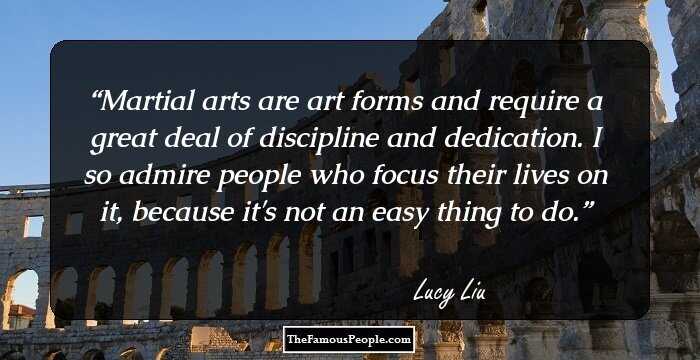 Martial arts are art forms and require a great deal of discipline and dedication. I so admire people who focus their lives on it, because it's not an easy thing to do.