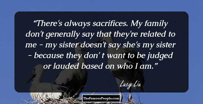 There's always sacrifices. My family don't generally say that they're related to me - my sister doesn't say she's my sister - because they don' t want to be judged or lauded based on who I am.