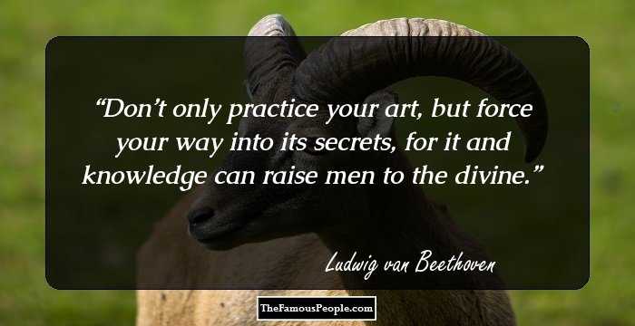 Don’t only practice your art, but force your way into its secrets, for it and knowledge can raise men to the divine.