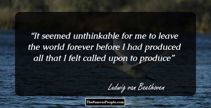 It seemed unthinkable for me to leave the world forever before I had produced all that I felt called upon to produce