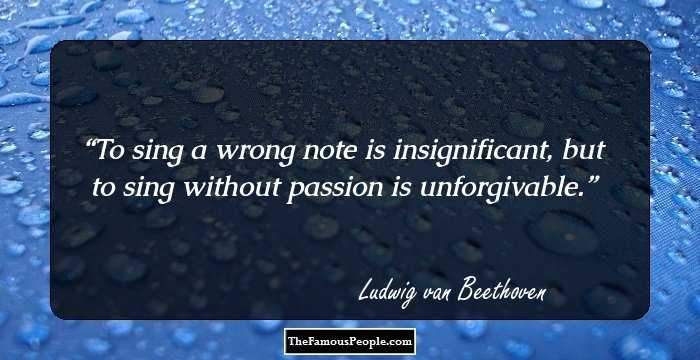 To sing a wrong note is insignificant, but to sing without passion is unforgivable.