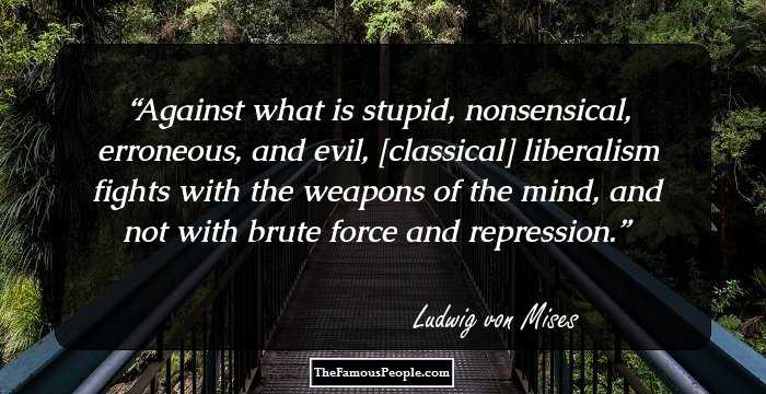 Against what is stupid, nonsensical, erroneous, and evil, [classical] liberalism fights with the weapons of the mind, and not with brute force and repression.