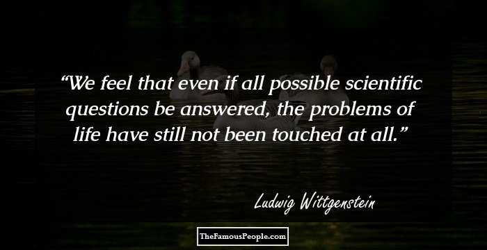 We feel that even if all possible scientific questions be answered, the problems of life have still not been touched at all.