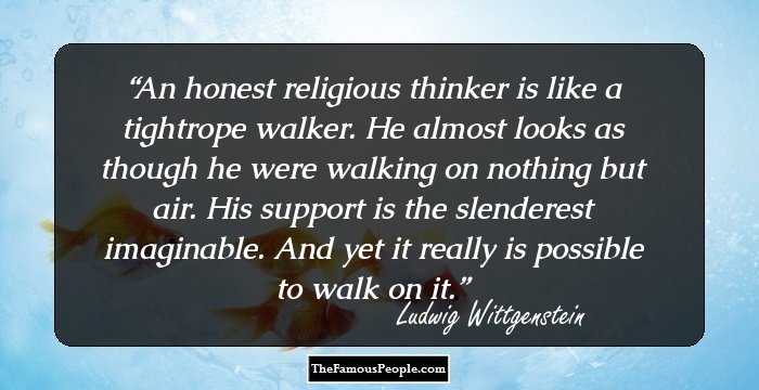 An honest religious thinker is like a tightrope walker. He almost looks as though he were walking on nothing but air. His support is the slenderest imaginable. And yet it really is possible to walk on it.