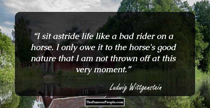 I sit astride life like a bad rider on a horse. I only owe it to the horse's good nature that I am not thrown off at this very moment.