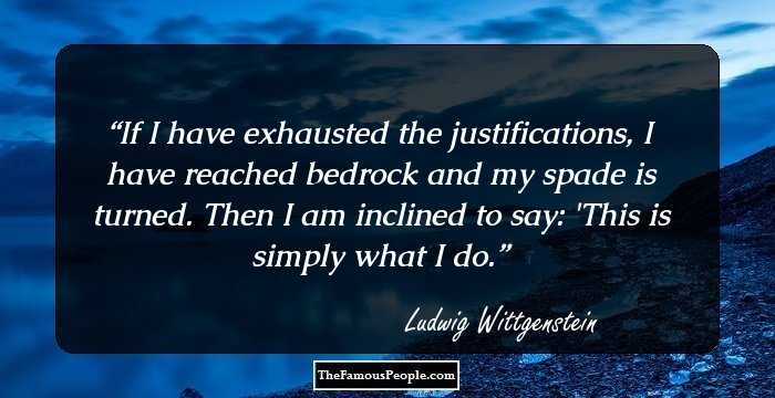 If I have exhausted the justifications, I have reached bedrock and my spade is turned. Then I am inclined to say: 'This is simply what I do.
