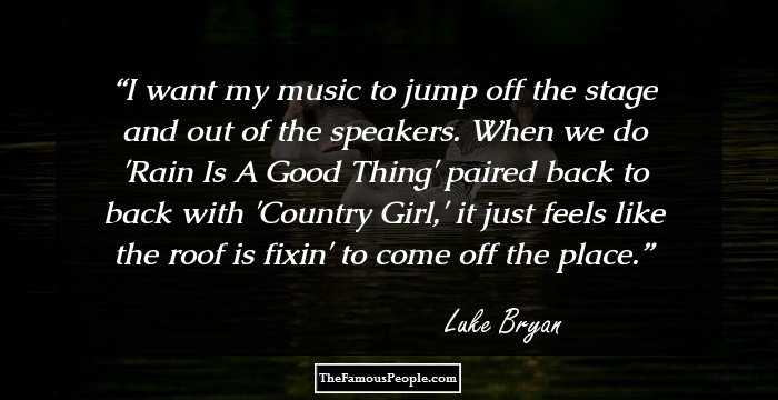 I want my music to jump off the stage and out of the speakers. When we do 'Rain Is A Good Thing' paired back to back with 'Country Girl,' it just feels like the roof is fixin' to come off the place.