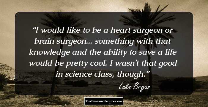 I would like to be a heart surgeon or brain surgeon... something with that knowledge and the ability to save a life would be pretty cool. I wasn't that good in science class, though.