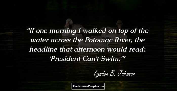 If one morning I walked on top of the water across the Potomac River, the headline that afternoon would read: 'President Can't Swim.'