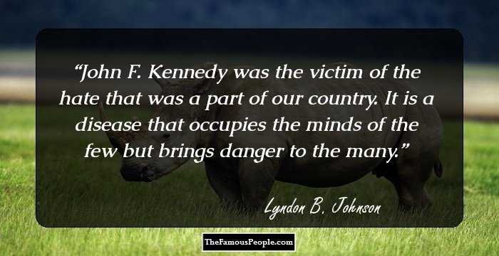 John F. Kennedy was the victim of the hate that was a part of our country. It is a disease that occupies the minds of the few but brings danger to the many.