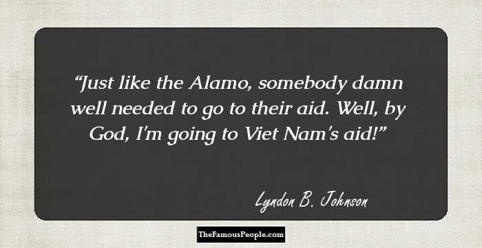 Just like the Alamo, somebody damn well needed to go to their aid. Well, by God, I'm going to Viet Nam's aid!
