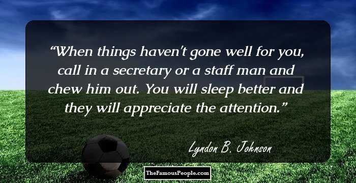 When things haven't gone well for you, call in a secretary or a staff man and chew him out. You will sleep better and they will appreciate the attention.
