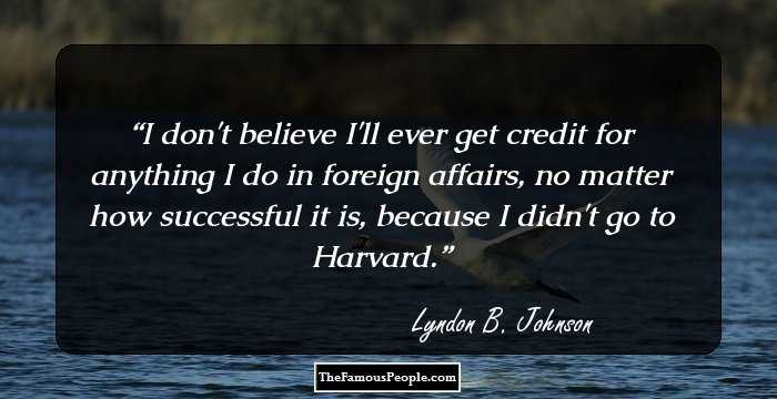 I don't believe I'll ever get credit for anything I do in foreign affairs, no matter how successful it is, because I didn't go to Harvard.