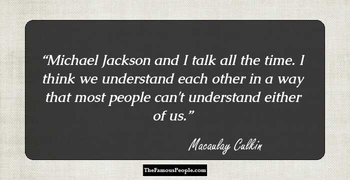 Michael Jackson and I talk all the time. I think we understand each other in a way that most people can't understand either of us.