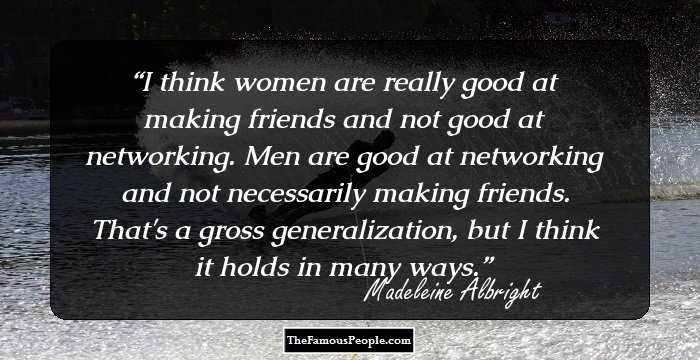 I think women are really good at making friends and not good at networking. Men are good at networking and not necessarily making friends. That's a gross generalization, but I think it holds in many ways.