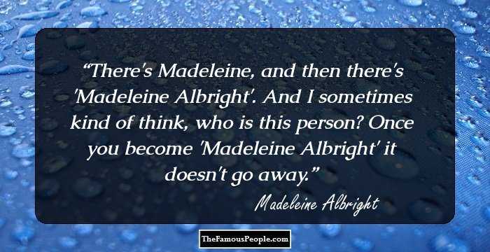 There's Madeleine, and then there's 'Madeleine Albright'. And I sometimes kind of think, who is this person? Once you become 'Madeleine Albright' it doesn't go away.