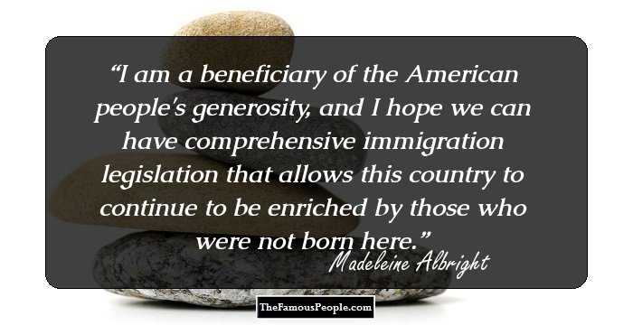 I am a beneficiary of the American people's generosity, and I hope we can have comprehensive immigration legislation that allows this country to continue to be enriched by those who were not born here.
