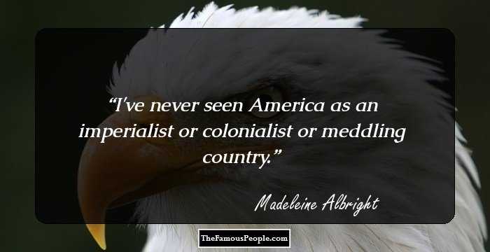 I've never seen America as an imperialist or colonialist or meddling country.