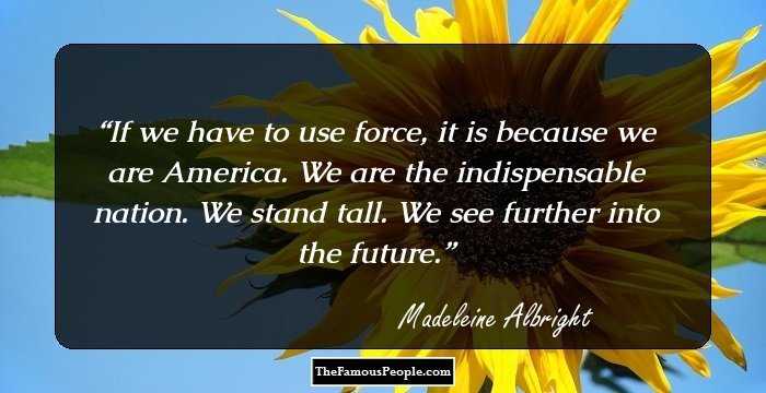 If we have to use force, it is because we are America. We are the indispensable nation. We stand tall. We see further into the future.