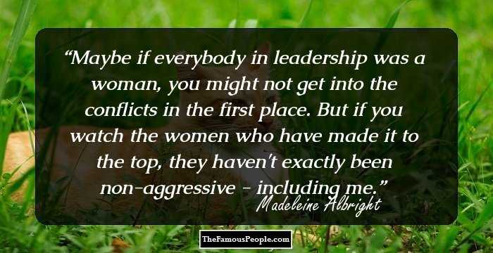 Maybe if everybody in leadership was a woman, you might not get into the conflicts in the first place. But if you watch the women who have made it to the top, they haven't exactly been non-aggressive - including me.