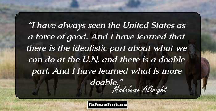 I have always seen the United States as a force of good. And I have learned that there is the idealistic part about what we can do at the U.N. and there is a doable part. And I have learned what is more doable.