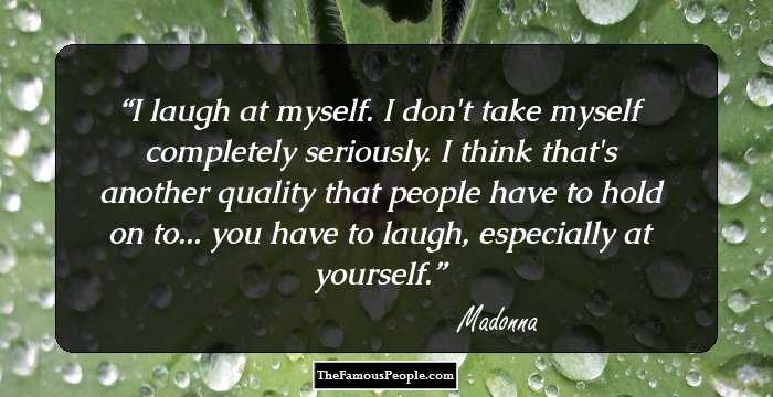 I laugh at myself. 
I don't take myself completely seriously. 
I think that's another quality that people have to hold on to... you have to laugh, especially at yourself.