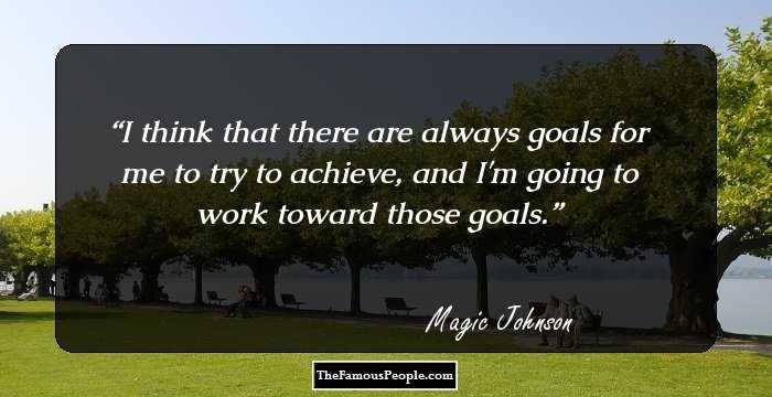 I think that there are always goals for me to try to achieve, and I'm going to work toward those goals.