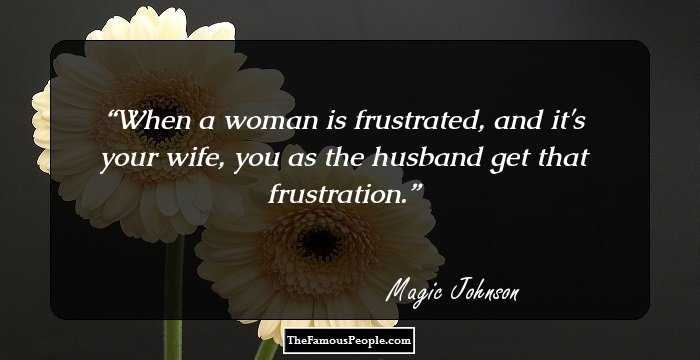 When a woman is frustrated, and it's your wife, you as the husband get that frustration.