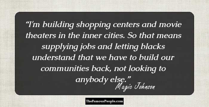 I'm building shopping centers and movie theaters in the inner cities. So that means supplying jobs and letting blacks understand that we have to build our communities back, not looking to anybody else.
