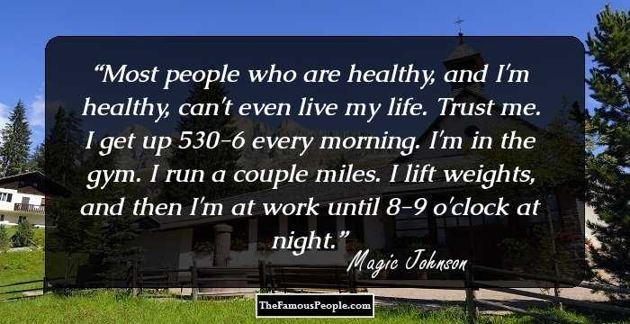 Most people who are healthy, and I'm healthy, can't even live my life. Trust me. I get up 530-6 every morning. I'm in the gym. I run a couple miles. I lift weights, and then I'm at work until 8-9 o'clock at night.