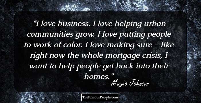 I love business. I love helping urban communities grow. I love putting people to work of color. I love making sure - like right now the whole mortgage crisis, I want to help people get back into their homes.