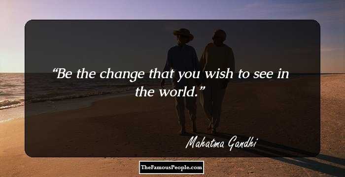 Be the change that you wish to see in the world.