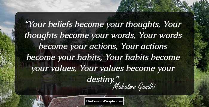 Your beliefs become your thoughts, 
Your thoughts become your words, 
Your words become your actions, 
Your actions become your habits, 
Your habits become your values, 
Your values become your destiny.
