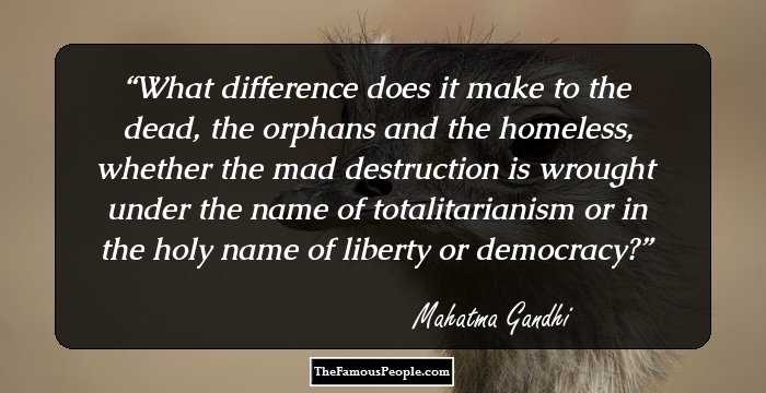 What difference does it make to the dead, the orphans and the homeless, whether the mad destruction is wrought under the name of totalitarianism or in the holy name of liberty or democracy?