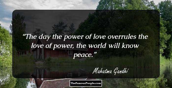The day the power of love overrules the love of power, the world will know peace.