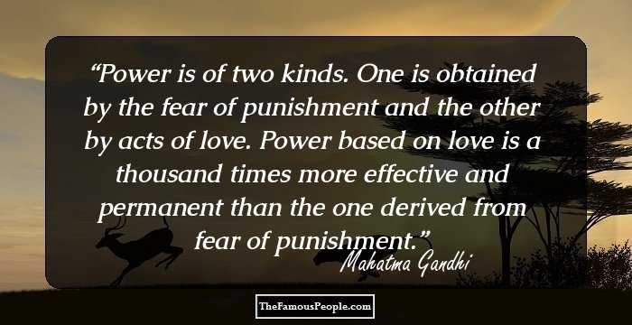 Power is of two kinds. One is obtained by the fear of punishment and the other by acts of love. Power based on love is a thousand times more effective and permanent than the one derived from fear of punishment.